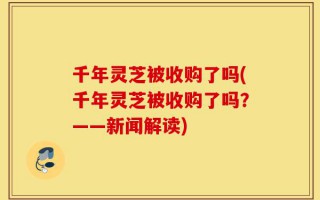 千年灵芝被收购了吗(千年灵芝被收购了吗？——新闻解读)