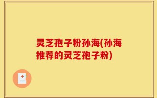 灵芝孢子粉孙海(孙海推荐的灵芝孢子粉)