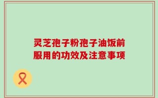灵芝孢子粉孢子油饭前服用的功效及注意事项