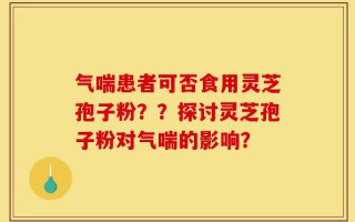 气喘患者可否食用灵芝孢子粉？？探讨灵芝孢子粉对气喘的影响？
