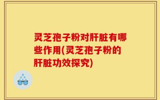 灵芝孢子粉对肝脏有哪些作用(灵芝孢子粉的肝脏功效探究)