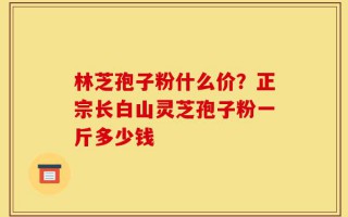 林芝孢子粉什么价？正宗长白山灵芝孢子粉一斤多少钱