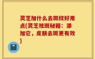 灵芝加什么去斑纹好用点(灵芝祛斑秘籍：添加它，皮肤去斑更有效)