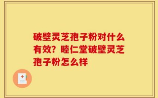 破壁灵芝孢子粉对什么有效？睦仁堂破壁灵芝孢子粉怎么样