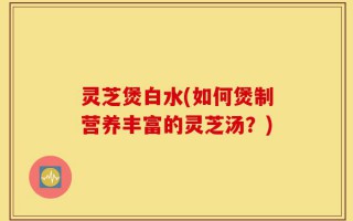 灵芝煲白水(如何煲制营养丰富的灵芝汤？)