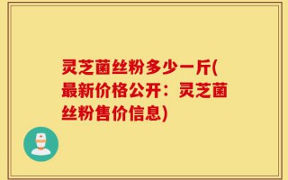灵芝菌丝粉多少一斤(最新价格公开：灵芝菌丝粉售价信息)