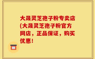 大晟灵芝孢子粉专卖店(大晟灵芝孢子粉官方网店，正品保证，购买优惠！