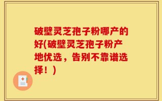 破壁灵芝孢子粉哪产的好(破壁灵芝孢子粉产地优选，告别不靠谱选择！)