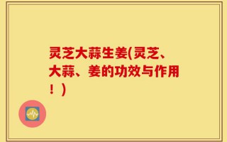 灵芝大蒜生姜(灵芝、大蒜、姜的功效与作用！)
