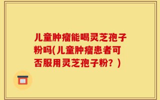 儿童肿瘤能喝灵芝孢子粉吗(儿童肿瘤患者可否服用灵芝孢子粉？)
