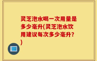 灵芝泡水喝一次用量是多少毫升(灵芝泡水饮用建议每次多少毫升？)