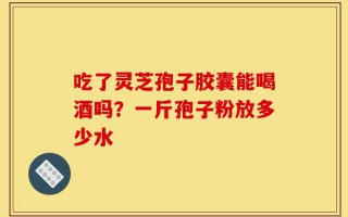 吃了灵芝孢子胶囊能喝酒吗？一斤孢子粉放多少水