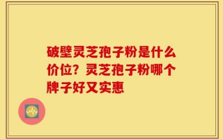 破壁灵芝孢子粉是什么价位？灵芝孢子粉哪个牌子好又实惠