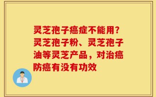 灵芝孢子癌症不能用？灵芝孢子粉、灵芝孢子油等灵芝产品，对治癌防癌有没有功效