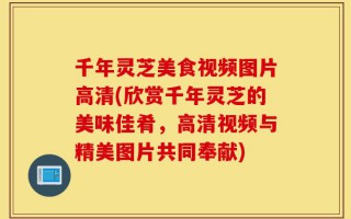 千年灵芝美食视频图片高清(欣赏千年灵芝的美味佳肴，高清视频与精美图片共同奉献)