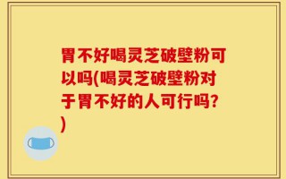 胃不好喝灵芝破壁粉可以吗(喝灵芝破壁粉对于胃不好的人可行吗？)