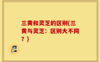 三黄和灵芝的区别(三黄与灵芝：区别大不同？)