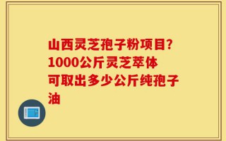 山西灵芝孢子粉项目？1000公斤灵芝萃体可取出多少公斤纯孢子油