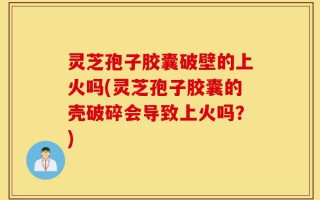 灵芝孢子胶囊破壁的上火吗(灵芝孢子胶囊的壳破碎会导致上火吗？)