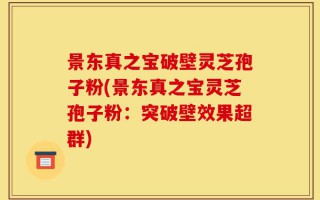 景东真之宝破壁灵芝孢子粉(景东真之宝灵芝孢子粉：突破壁效果超群)