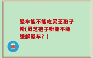晕车能不能吃灵芝孢子粉(灵芝孢子粉能不能缓解晕车？)