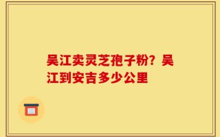 吴江卖灵芝孢子粉？吴江到安吉多少公里