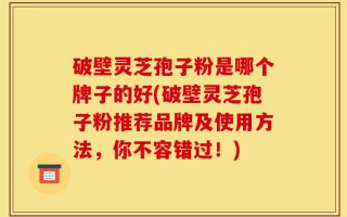 破壁灵芝孢子粉是哪个牌子的好(破壁灵芝孢子粉推荐品牌及使用方法，你不容错过！)