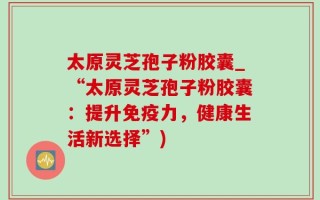 太原灵芝孢子粉胶囊_“太原灵芝孢子粉胶囊：提升免疫力，健康生活新选择”)