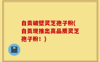 自贡破壁灵芝孢子粉(自贡现推出高品质灵芝孢子粉！)