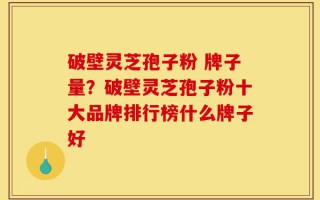 破壁灵芝孢子粉 牌子量？破壁灵芝孢子粉十大品牌排行榜什么牌子好