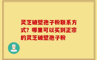 灵芝破壁孢子粉联系方式？哪里可以买到正宗的灵芝破壁孢子粉