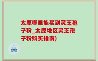 太原哪里能买到灵芝孢子粉_太原地区灵芝孢子粉购买指南)