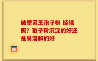 破壁灵芝孢子粉 经辐照？孢子粉沉淀的好还是易溶解的好