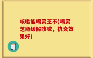 咳嗽能喝灵芝不(喝灵芝能缓解咳嗽，抗炎效果好)