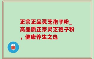 正宗正品灵芝孢子粉_高品质正宗灵芝孢子粉，健康养生之选