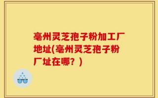 亳州灵芝孢子粉加工厂地址(亳州灵芝孢子粉厂址在哪？)