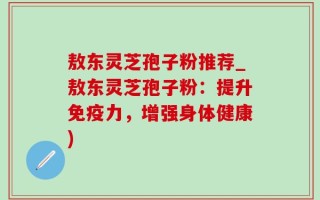 敖东灵芝孢子粉推荐_敖东灵芝孢子粉：提升免疫力，增强身体健康)