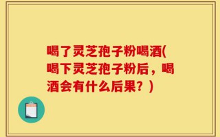 喝了灵芝孢子粉喝酒(喝下灵芝孢子粉后，喝酒会有什么后果？)