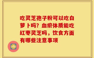 吃灵芝孢子粉可以吃白萝卜吗？血瘀体质能吃红枣灵芝吗，饮食方面有哪些注意事项