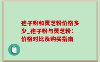 孢子粉和灵芝粉价格多少_孢子粉与灵芝粉：价格对比及购买指南