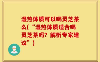 湿热体质可以喝灵芝茶么(“湿热体质适合喝灵芝茶吗？解析专家建议”)