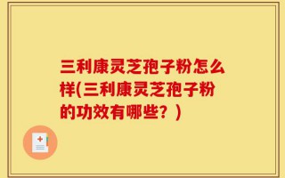 三利康灵芝孢子粉怎么样(三利康灵芝孢子粉的功效有哪些？)
