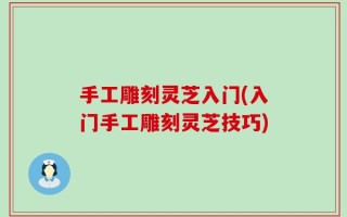 手工雕刻灵芝入门(入门手工雕刻灵芝技巧)