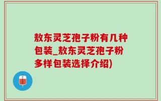 敖东灵芝孢子粉有几种包装_敖东灵芝孢子粉多样包装选择介绍)