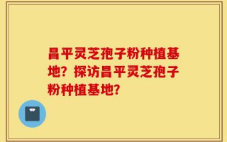 昌平灵芝孢子粉种植基地？探访昌平灵芝孢子粉种植基地？