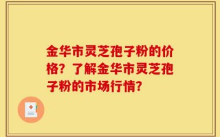 金华市灵芝孢子粉的价格？了解金华市灵芝孢子粉的市场行情？