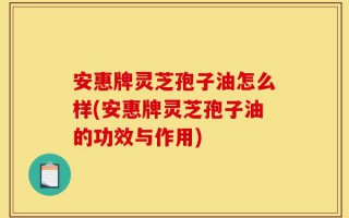 安惠牌灵芝孢子油怎么样(安惠牌灵芝孢子油的功效与作用)