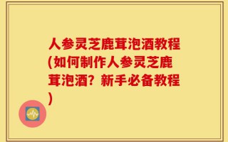 人参灵芝鹿茸泡酒教程(如何制作人参灵芝鹿茸泡酒？新手必备教程)