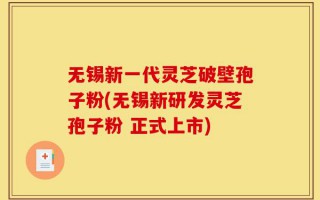 无锡新一代灵芝破壁孢子粉(无锡新研发灵芝孢子粉 正式上市)