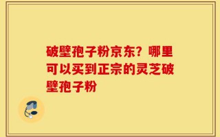 破壁孢子粉京东？哪里可以买到正宗的灵芝破壁孢子粉